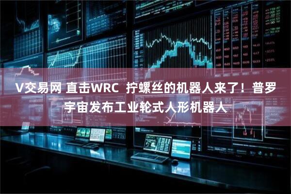 V交易网 直击WRC 拧螺丝的机器人来了!普罗宇宙发布工业轮式人形机器人