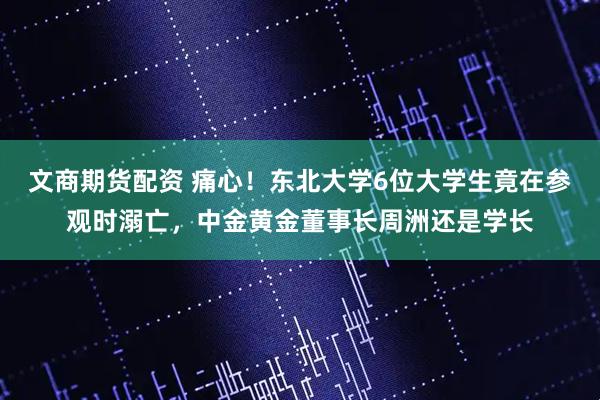 文商期货配资 痛心!东北大学6位大学生竟在参观时溺亡,中金黄金董事长周洲还是学长