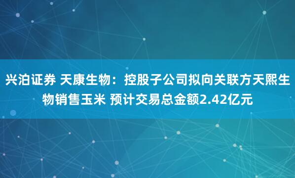 兴泊证券 天康生物：控股子公司拟向关联方天熙生物销售玉米 预计交易总金额2.42亿元