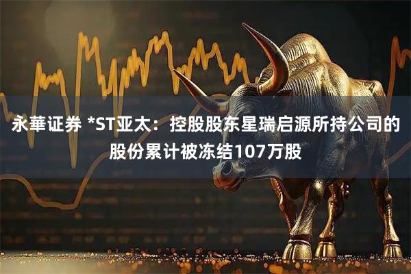 永華证券 *ST亚太：控股股东星瑞启源所持公司的股份累计被冻结107万股