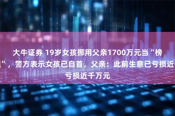 大牛证券 19岁女孩挪用父亲1700万元当“榜一大姐”，警方表示女孩已自首，父亲：此前生意已亏损近千万元