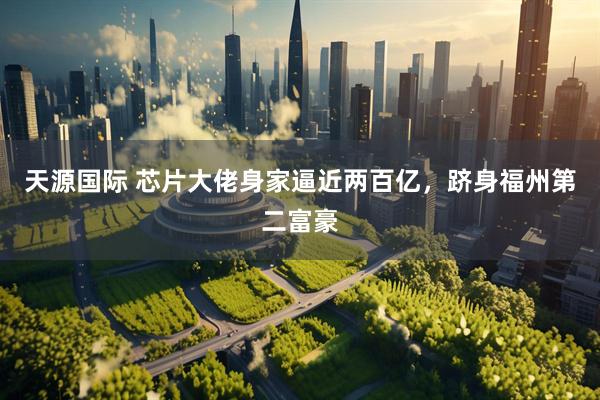 天源国际 芯片大佬身家逼近两百亿，跻身福州第二富豪