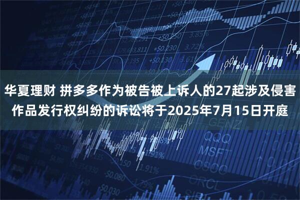 华夏理财 拼多多作为被告被上诉人的27起涉及侵害作品发行权纠纷的诉讼将于2025年7月15日开庭