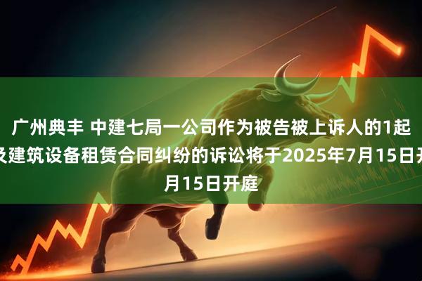 广州典丰 中建七局一公司作为被告被上诉人的1起涉及建筑设备租赁合同纠纷的诉讼将于2025年7月15日开庭