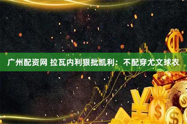 广州配资网 拉瓦内利狠批凯利：不配穿尤文球衣