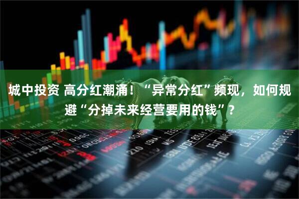 城中投资 高分红潮涌！“异常分红”频现，如何规避“分掉未来经营要用的钱”？