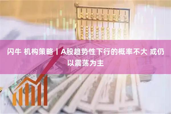 闪牛 机构策略丨A股趋势性下行的概率不大 或仍以震荡为主