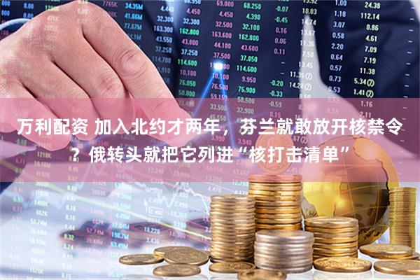 万利配资 加入北约才两年,芬兰就敢放开核禁令?俄转头就把它列进“核打击清单”