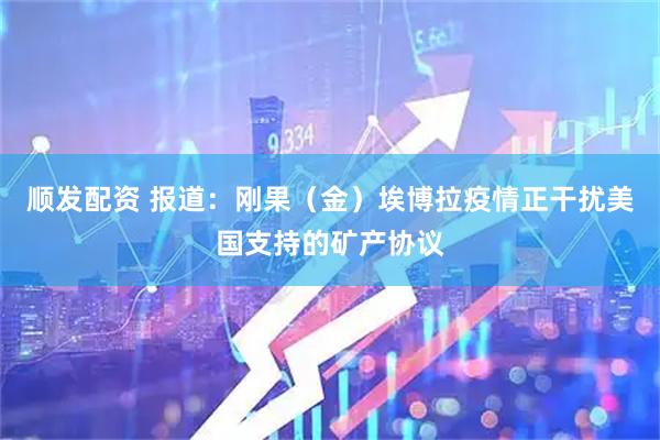 顺发配资 报道:刚果(金)埃博拉疫情正干扰美国支持的矿产协议