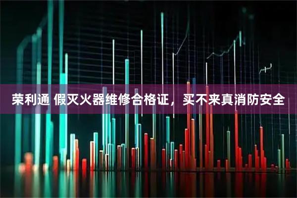 荣利通 假灭火器维修合格证,买不来真消防安全