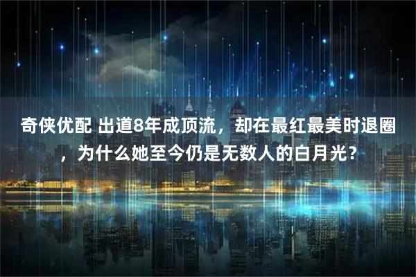 奇侠优配 出道8年成顶流，却在最红最美时退圈，为什么她至今仍是无数人的白月光？