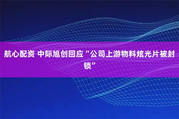 航心配资 中际旭创回应“公司上游物料炫光片被封锁”