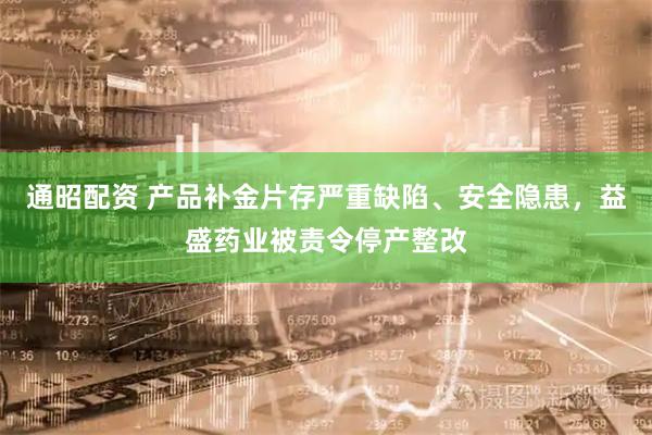 通昭配资 产品补金片存严重缺陷、安全隐患，益盛药业被责令停产整改